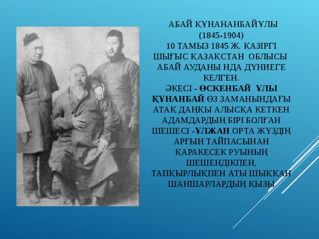  АБАЙ ҚҰНАНАНБАЙҰЛЫ  (1845-1904)  10 ТАМЫЗ 1845 Ж. ҚАЗІРГІ ШЫҒЫС ҚАЗАҚСТАН ОБЛЫСЫ АБАЙ АУДАНЫ НДА ДҮНИЕГЕ КЕЛГЕН.  ӘКЕСІ - ӨСКЕНБАЙ ҰЛЫ ҚҰНАНБАЙ ӨЗ ЗАМАНЫНДАҒЫ АТАҚ ДАҢҚЫ АЛЫСҚА КЕТКЕН АДАМДАРДЫҢ БІРІ БОЛҒАН  ШЕШЕСІ - ҰЛЖАН ОРТА ЖҮЗДІҢ АРҒЫН ТАЙПАСЫНАН ҚАРАКЕСЕК РУЫНЫҢ ШЕШЕНДІКПЕН, ТАПҚЫРЛЫҚПЕН АТЫ ШЫҚҚАН ШАНШАРЛАРДЫҢ ҚЫЗЫ 