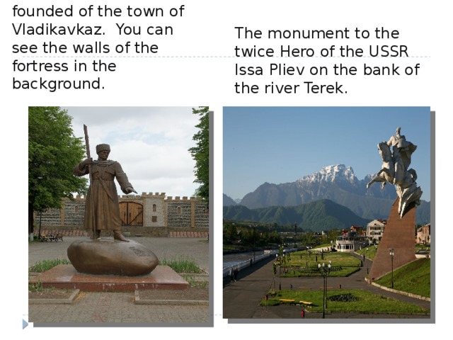 The monument to the founded of the town of Vladikavkaz. You can see the walls of the fortress in the background. The monument to the twice Hero of the USSR Issa Pliev on the bank of the river Terek. 