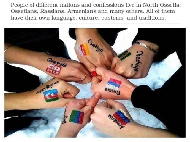 People of different nations and confessions live in North Ossetia: Ossetians, Rassians, Armenians and many others. All of them have their own language, culture, customs and traditions. 