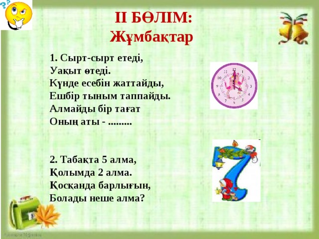 ІІ БӨЛІМ: Жұмбақтар 1. Сырт-сырт етеді, Уақыт өтеді. Күнде есебін жаттайды, Ешбір тыным таппайды. Алмайды бір тағат Оның аты - .........   2. Табақта 5 алма, Қолымда 2 алма. Қосқанда барлығын, Болады неше алма?  