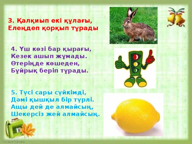 3. Қалқиып екі құлағы,  Елеңдеп қорқып тұрады 4. Үш көзі бар қырағы, Кезек ашып жұмады. Өтеріңде көшеден, Бұйрық беріп тұрады. 5. Түсі сары сүйкімді, Дәмі қышқыл бір түрлі. Ащы дей де алмайсың, Шекерсіз жей алмайсың. 