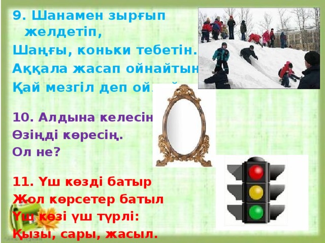 9. Шанамен зырғып желдетіп, Шаңғы, коньки тебетін. Аққала жасап ойнайтын, Қай мезгіл деп ойлайсың?   10. Алдына келесің, Өзіңді көресің. Ол не?  11. Үш көзді батыр Жол көрсетер батыл Үш көзі үш түрлі: Қызы, сары, жасыл.    