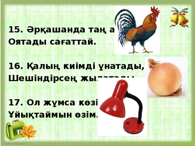  15. Әрқашанда таң атпай, Оятады сағаттай.   16. Қалың киімді ұнатады, Шешіндірсең жылатады.  17. Ол жұмса көзін, Ұйықтаймын өзім.   