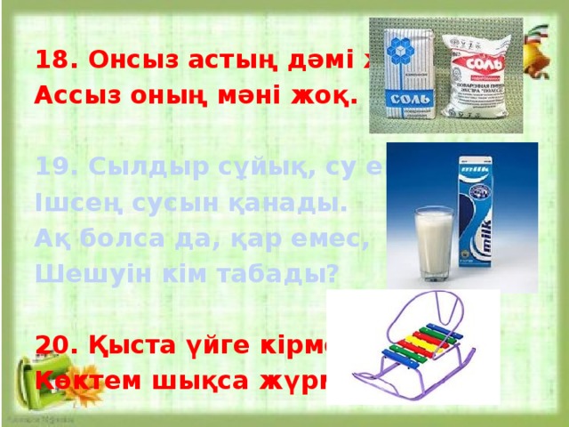 18. Онсыз астың дәмі жоқ, Ассыз оның мәні жоқ.  19. Сылдыр сұйық, су емес, Ішсең сусын қанады. Ақ болса да, қар емес, Шешуін кім табады?  20. Қыста үйге кірмейді, Көктем шықса жүрмейді. 
