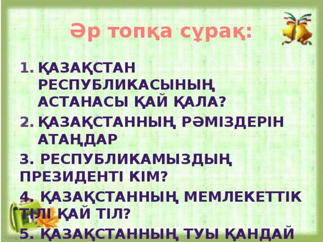 Әр топқа сұрақ: Қазақстан республикасының астанасы қай қала? Қазақстанның рәміздерін атаңдар 3. Республикамыздың президенті кім? 4. Қазақстанның мемлекеттік тілі қай тіл? 5. Қазақстанның туы қандай түсті?  