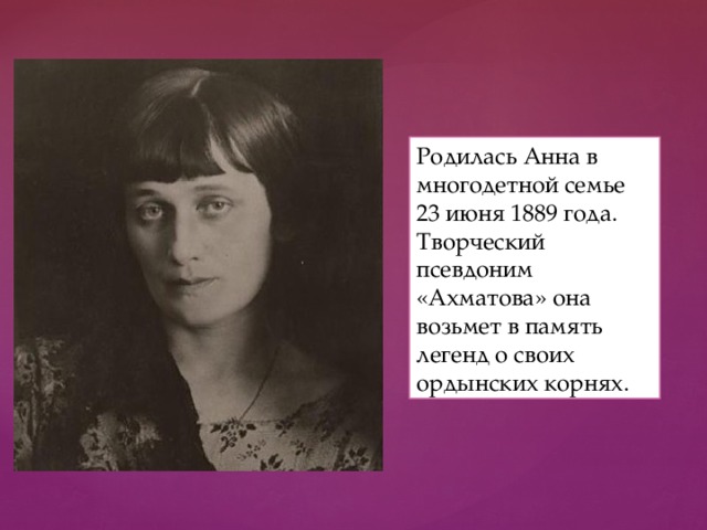 Родилась Анна в многодетной семье 23 июня 1889 года. Творческий псевдоним «Ахматова» она возьмет в память легенд о своих ордынских корнях. 