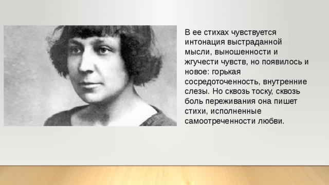 В ее стихах чувствуется интонация выстраданной мысли, выношенности и жгучести чувств, но появилось и новое: горькая сосредоточенность, внутренние слезы. Но сквозь тоску, сквозь боль переживания она пишет стихи, исполненные самоотреченности любви.  