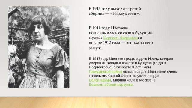 В 1913 году выходит третий сборник — «Из двух книг». В 1911 году Цветаева познакомилась со своим будущим мужем  Сергеем Эфроном ; в январе 1912 года — вышла за него замуж . В 1917 году Цветаева родила дочь Ирину, которая умерла от голода в приюте в Кунцево (тогда в Подмосковье) в возрасте 3 лет. Годы  Гражданской войны  оказались для Цветаевой очень тяжелыми. Сергей Эфрон служил в рядах  Белой армии . Марина жила в Москве, в  Борисоглебском переулке . 