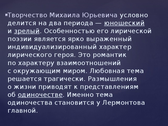 Творчество Михаила Юрьевича условно делится на два периода — юношеский и  зрелый . Особенностью его лирической поэзии является ярко выраженный индивидуализированный характер лирического героя. Это романтик по характеру взаимоотношений с окружающим миром. Любовная тема решается трагически. Размышления о жизни приводят к представлениям об  одиночестве . Именно тема одиночества становится у Лермонтова главной. 