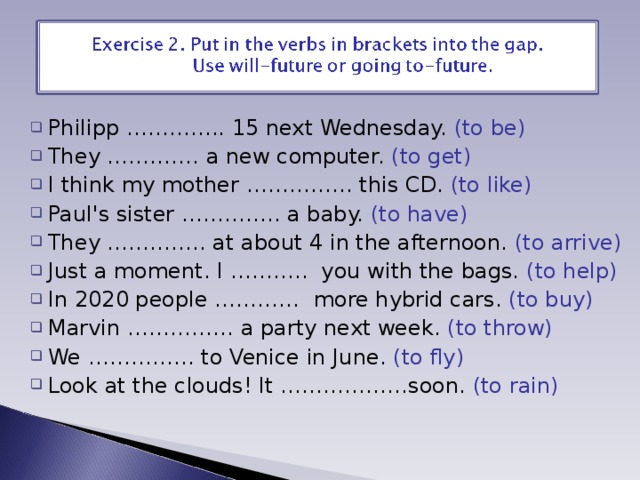 Philipp ………….. 15 next Wednesday. (to be) They …………. a new computer. (to get) I think my mother …………… this CD. (to like) Paul's sister ………….. a baby. (to have) They ………….. at about 4 in the afternoon. (to arrive) Just a moment. I ……….. you with the bags. (to help) In 2020 people ………… more hybrid cars. (to buy) Marvin …………… a party next week. (to throw) We …………… to Venice in June. (to fly) Look at the clouds! It ………………soon. (to rain) 