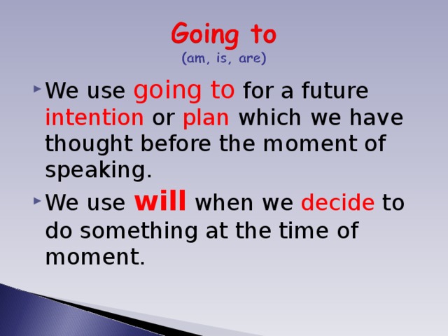 We use going to for a future intention or plan which we have thought before the moment of speaking. We use will when we decide to do something at the time of moment. 