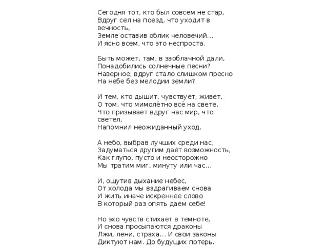 Сегодня тот, кто был совсем не стар, Вдруг сел на поезд, что уходит в вечность, Земле оставив облик человечий… И ясно всем, что это неспроста. Быть может, там, в заоблачной дали, Понадобились солнечные песни? Наверное, вдруг стало слишком пресно На небе без мелодии земли? И тем, кто дышит, чувствует, живёт, О том, что мимолётно всё на свете, Что призывает вдруг нас мир, что светел, Напомнил неожиданный уход. А небо, выбрав лучших среди нас, Задуматься другим даёт возможность, Как глупо, пусто и неосторожно Мы тратим миг, минуту или час… И, ощутив дыхание небес, От холода мы вздрагиваем снова И жить иначе искреннее слово В который раз опять даём себе! Но эхо чувств стихает в темноте, И снова просыпаются драконы Лжи, лени, страха… И свои законы Диктуют нам. До будущих потерь. 