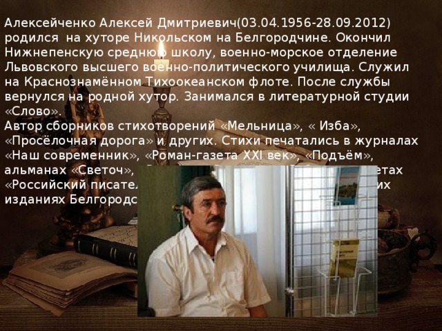 Алексейченко Алексей Дмитриевич(03.04.1956-28.09.2012) родился на хуторе Никольском на Белгородчине. Окончил Нижнепенскую среднюю школу, военно-морское отделение Львовского высшего военно-политического училища. Служил на Краснознамённом Тихоокеанском флоте. После службы вернулся на родной хутор. Занимался в литературной студии «Слово». Автор сборников стихотворений «Мельница», « Изба», «Просёлочная дорога» и других. Стихи печатались в журналах «Наш современник», «Роман-газета XXI век», «Подъём», альманах «Светоч», «Радуга», «Встречи», «Рубежи», газетах «Российский писатель, «Высокая печать» в периодических изданиях Белгородской и Курской областей. 