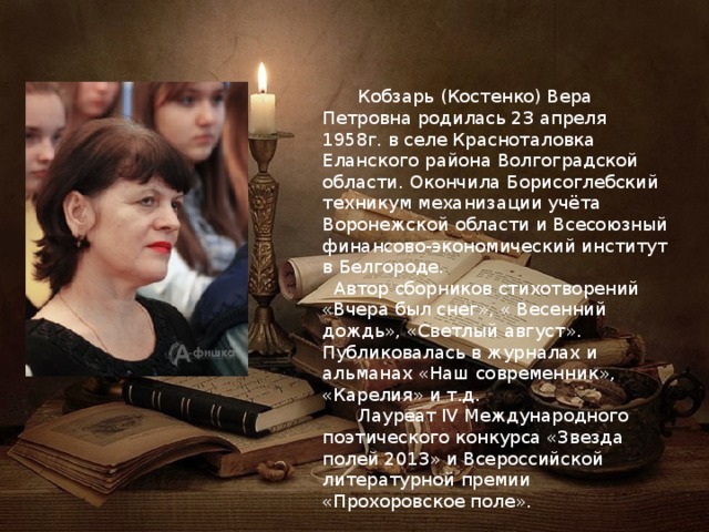  Кобзарь (Костенко) Вера Петровна родилась 23 апреля 1958г. в селе Красноталовка Еланского района Волгоградской области. Окончила Борисоглебский техникум механизации учёта Воронежской области и Всесоюзный финансово-экономический институт в Белгороде.  Автор сборников стихотворений «Вчера был снег», « Весенний дождь», «Светлый август». Публиковалась в журналах и альманах «Наш современник», «Карелия» и т.д.  Лауреат IV Международного поэтического конкурса «Звезда полей 2013» и Всероссийской литературной премии «Прохоровское поле». 