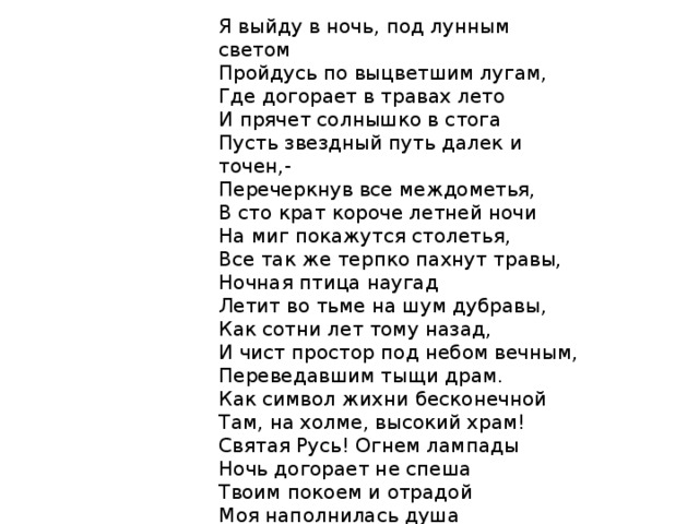 Я выйду в ночь, под лунным светом Пройдусь по выцветшим лугам, Где догорает в травах лето И прячет солнышко в стога Пусть звездный путь далек и точен,- Перечеркнув все междометья, В сто крат короче летней ночи На миг покажутся столетья, Все так же терпко пахнут травы, Ночная птица наугад Летит во тьме на шум дубравы, Как сотни лет тому назад, И чист простор под небом вечным, Переведавшим тыщи драм. Как символ жихни бесконечной Там, на холме, высокий храм! Святая Русь! Огнем лампады Ночь догорает не спеша Твоим покоем и отрадой Моя наполнилась душа Перед святая русь 