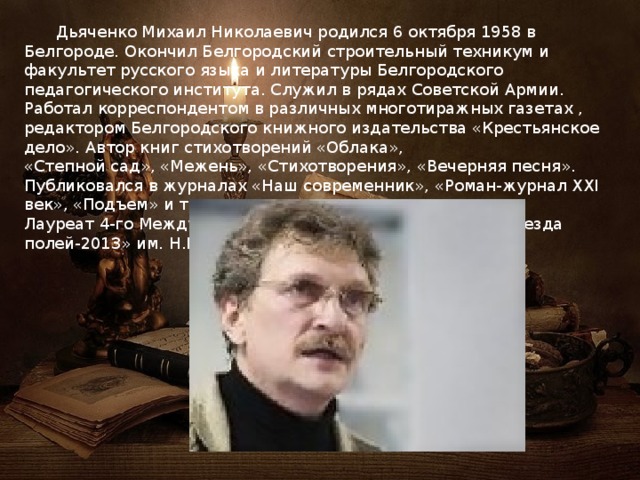  Дьяченко Михаил Николаевич родился 6 октября 1958 в Белгороде. Окончил Белгородский строительный техникум и факультет русского языка и литературы Белгородского педагогического института. Служил в рядах Советской Армии. Работал корреспондентом в различных многотиражных газетах , редактором Белгородского книжного издательства «Крестьянское дело». Автор книг стихотворений «Облака», «Степной сад», «Межень», «Стихотворения», «Вечерняя песня». Публиковался в журналах «Наш современник», «Роман-журнал XXI век», «Подъем» и тд. Лауреат 4-го Международного поэтического конкурса «Звезда полей-2013» им. Н.М. Рубцова. 