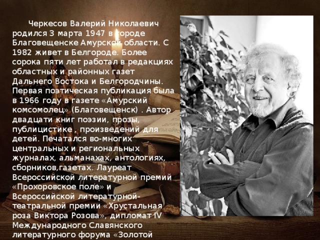  Черкесов Валерий Николаевич родился 3 марта 1947 в городе Благовещенске Амурской области. С 1982 живет в Белгороде. Более сорока пяти лет работал в редакциях областных и районных газет Дальнего Востока и Белгородчины. Первая поэтическая публикация была в 1966 году в газете «Амурский комсомолец» (Благовещенск) . Автор двадцати книг поэзии, прозы, публицистике , произведений для детей. Печатался во-многих центральных и региональных журналах, альманахах, антологиях, сборников,газетах. Лауреат Всероссийской литературной премий «Прохоровское поле» и Всероссийской литературной-театральной премии «Хрустальная роза Виктора Розова», дипломат IV Международного Славянского литературного форума «Золотой Витязь» 