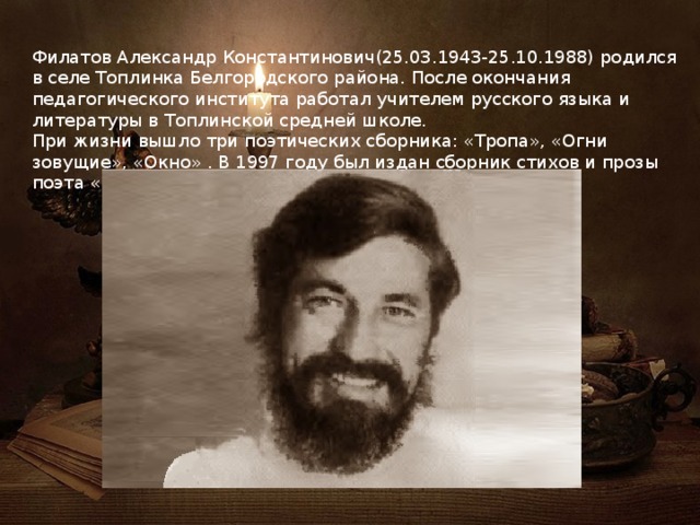 Филатов Александр Константинович(25.03.1943-25.10.1988) родился в селе Топлинка Белгородского района. После окончания педагогического института работал учителем русского языка и литературы в Топлинской средней школе. При жизни вышло три поэтических сборника: «Тропа», «Огни зовущие», «Окно» . В 1997 году был издан сборник стихов и прозы поэта « Я воскресну в травах спелых». 