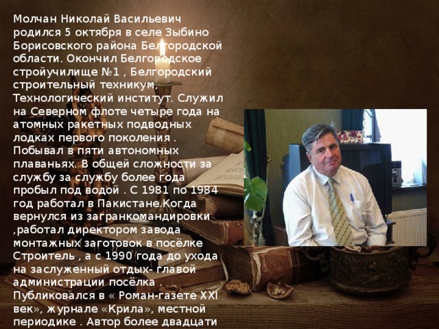 Молчан Николай Васильевич родился 5 октября в селе Зыбино Борисовского района Белгородской области. Окончил Белгородское стройучилище №1 , Белгородский строительный техникум, Технологический институт. Служил на Северном флоте четыре года на атомных ракетных подводных лодках первого поколения . Побывал в пяти автономных плаваньях. В общей сложности за службу за службу более года пробыл под водой . С 1981 по 1984 год работал в Пакистане.Когда вернулся из загранкомандировки ,работал директором завода монтажных заготовок в посёлке Строитель , а с 1990 года до ухода на заслуженный отдых- главой администрации посёлка . Публиковался в « Роман-газете XXI век», журнале «Крила», местной периодике . Автор более двадцати книг стихов и прозы, в том числе « По курсу сердца», «Солнечный порог», «Полярные дни», «Быль о слободе Хотежской» и других. 