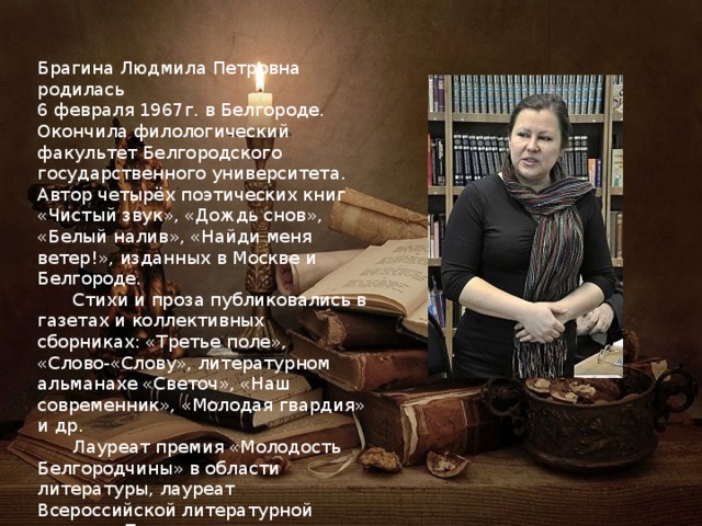 Брагина Людмила Петровна родилась 6 февраля 1967г. в Белгороде. Окончила филологический факультет Белгородского государственного университета. Автор четырёх поэтических книг «Чистый звук», «Дождь снов», «Белый налив», «Найди меня ветер!», изданных в Москве и Белгороде.  Стихи и проза публиковались в газетах и коллективных сборниках: «Третье поле», «Слово-«Слову», литературном альманахе «Светоч», «Наш современник», «Молодая гвардия» и др.  Лауреат премия «Молодость Белгородчины» в области литературы, лауреат Всероссийской литературной премии «Прохоровское поле». 