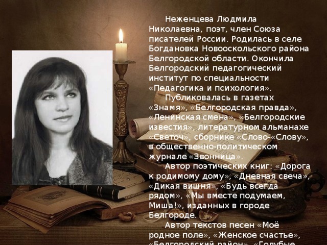  Неженцева Людмила Николаевна, поэт, член Союза писателей России. Родилась в селе Богдановка Новооскольского района Белгородской области. Окончила Белгородский педагогический институт по специальности «Педагогика и психология».  Публиковалась в газетах «Знамя», «Белгородская правда», «Ленинская смена», «Белгородские известия», литературном альманахе «Светоч», сборнике «Слово-«Слову», в общественно-политическом журнале «Звонница».  Автор поэтических книг: «Дорога к родимому дому», «Дневная свеча», «Дикая вишня», «Будь всегда рядом», «Мы вместе подумаем, Миша!», изданных в городе Белгороде.  Автор текстов песен «Моё родное поле», «Женское счастье», «Белгородский район», «Голубые глазки», «Воля-вольная», «Золотая осень», «Васильковая Русь», «Молодость одетая в шинель» и др. 