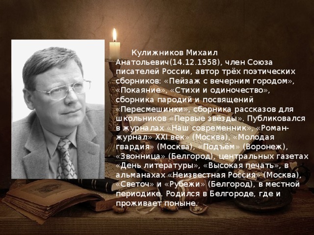  Кулижников Михаил Анатольевич(14.12.1958), член Союза писателей России, автор трёх поэтических сборников: «Пейзаж с вечерним городом», «Покаяние», «Стихи и одиночество», сборника пародий и посвящений «Пересмешинки», сборника рассказов для школьников «Первые звёзды». Публиковался в журналах «Наш современник», «Роман-журнал» XXI век» (Москва), «Молодая гвардия» (Москва), «Подъём»­ (Воронеж), «Звонница» (Белгород), центральных газетах «День литературы», «Высокая печать», в альманахах «Неизвестная Россия» (Москва), «Светоч» и «Рубе­жи» (Белгород), в местной периодике. Родился в Белгороде, где и проживает поныне. 