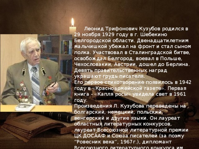  Леонид Трифонович Кузубов родился в 29 ноября 1929 году в г. Шебекино Белгородской области. Двенадцатилетним мальчишкой убежал на фронт и стал сыном полка. Участвовал в Сталинградской битве, освобождал Белгород, воевал в Польше, Чехословакии, Австрии, дошел до Берлина. Девять правительственных наград украшают грудь писателя. Его первое стихотворение появилось в 1942 году в «Красноармейской газете». Первая книга - «Капля росы» увидела свет в 1961 году. Произведения Л. Кузубова переведены на болгарский, немецкий, польский, венгерский и другие языки. Он лауреат областных литературных конкурсов, лауреат Всесоюзной литературной премии ЦК ДОСААФ и Союза писателей (за поэму “Ровесник века”, 1967г.), дипломант Всесоюзного литературного конкурса им. Фадеева (за цикл стихотворений «Ночь перед атакой», 1971 г.), призер международного конкурса «Год века»(1987г.). 