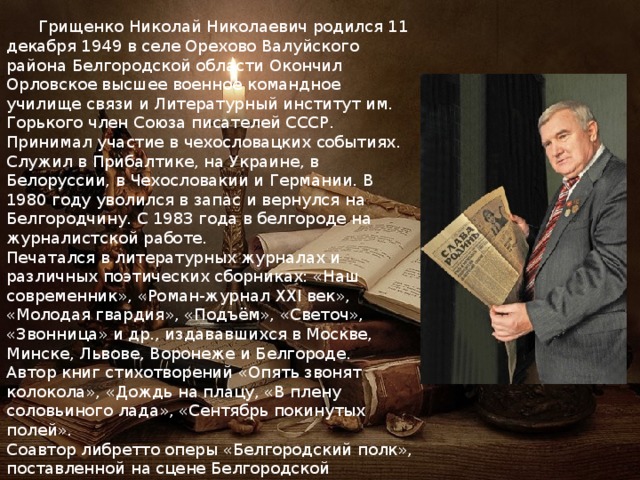  Грищенко Николай Николаевич родился 11 декабря 1949 в селе Орехово Валуйского района Белгородской области Окончил Орловское высшее военное командное училище связи и Литературный институт им. Горького член Союза писателей СССР. Принимал участие в чехословацких событиях. Служил в Прибалтике, на Украине, в Белоруссии, в Чехословакии и Германии. В 1980 году уволился в запас и вернулся на Белгородчину. С 1983 года в белгороде на журналистской работе. Печатался в литературных журналах и различных поэтических сборниках: «Наш современник», «Роман-журнал XXI век», «Молодая гвардия», «Подъём», «Светоч», «Звонница» и др., издававшихся в Москве, Минске, Львове, Воронеже и Белгороде. Автор книг стихотворений «Опять звонят колокола», «Дождь на плацу, «В плену соловьиного лада», «Сентябрь покинутых полей». Соавтор либретто оперы «Белгородский полк», поставленной на сцене Белгородской государственной филармонии. 