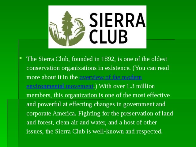 The Sierra Club, founded in 1892, is one of the oldest conservation organizations in existence. (You can read more about it in the overview of the modern environmental movement .) With over 1.3 million members, this organization is one of the most effective and powerful at effecting changes in government and corporate America. Fighting for the preservation of land and forest, clean air and water, and a host of other issues, the Sierra Club is well-known and respected.  