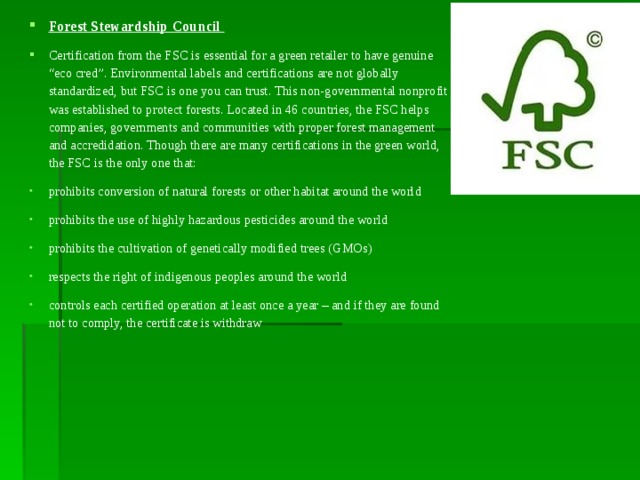 Forest Stewardship Council Certification from the FSC is essential for a green retailer to have genuine “eco cred”. Environmental labels and certifications are not globally standardized, but FSC is one you can trust. This non-governmental nonprofit was established to protect forests. Located in 46 countries, the FSC helps companies, governments and communities with proper forest management and accredidation. Though there are many certifications in the green world, the FSC is the only one that: prohibits conversion of natural forests or other habitat around the world prohibits the use of highly hazardous pesticides around the world prohibits the cultivation of genetically modified trees (GMOs) respects the right of indigenous peoples around the world controls each certified operation at least once a year – and if they are found not to comply, the certificate is withdraw 