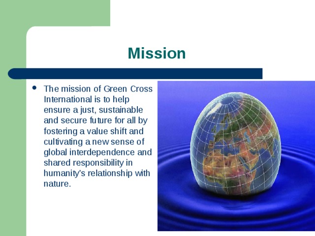  Mission The mission of Green Cross International is to help ensure a just, sustainable and secure future for all by fostering a value shift and cultivating a new sense of global interdependence and shared responsibility in humanity's relationship with nature. 