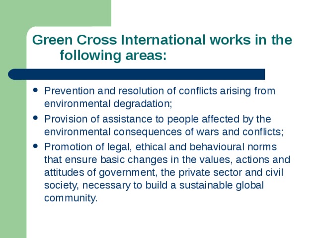 Green Cross International works in the  following areas: Prevention and resolution of conflicts arising from environmental degradation; Provision of assistance to people affected by the environmental consequences of wars and conflicts; Promotion of legal, ethical and behavioural norms that ensure basic changes in the values, actions and attitudes of government, the private sector and civil society, necessary to build a sustainable global community. 