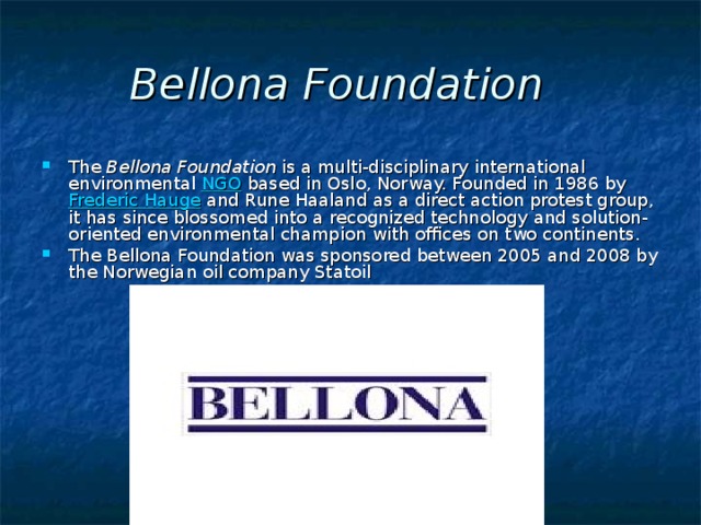 Bellona Foundation    The  Bellona Foundation  is a multi-disciplinary international environmental  NGO  based in Oslo, Norway. Founded in 1986 by  Frederic Hauge  and Rune Haaland as a direct action protest group, it has since blossomed into a recognized technology and solution-oriented environmental champion with offices on two continents.  The Bellona Foundation was sponsored between 2005 and 2008 by the Norwegian oil company Statoil 