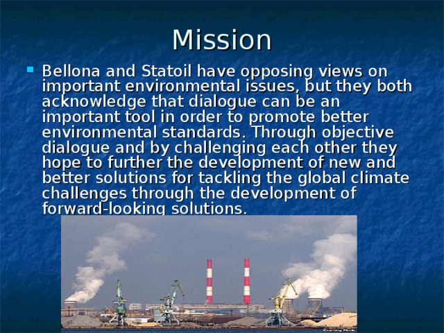 Mission Bellona and Statoil have opposing views on important environmental issues, but they both acknowledge that dialogue can be an important tool in order to promote better environmental standards. Through objective dialogue and by challenging each other they hope to further the development of new and better solutions for tackling the global climate challenges through the development of forward-looking solutions.  