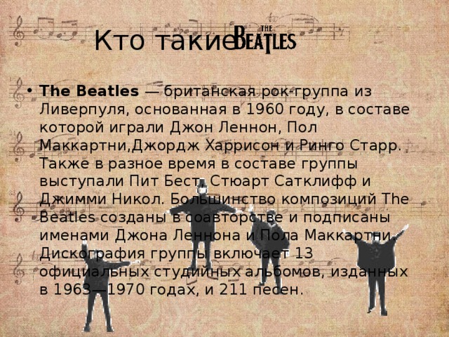 Кто такие The Beatles — британская рок-группа из Ливерпуля, основанная в 1960 году, в составе которой играли Джон Леннон, Пол Маккартни,Джордж Харрисон и Ринго Старр. Также в разное время в составе группы выступали Пит Бест, Стюарт Сатклифф и Джимми Никол. Большинство композиций The Beatles созданы в соавторстве и подписаны именами Джона Леннона и Пола Маккартни. Дискография группы включает 13 официальных студийных альбомов, изданных в 1963—1970 годах, и 211 песен. 