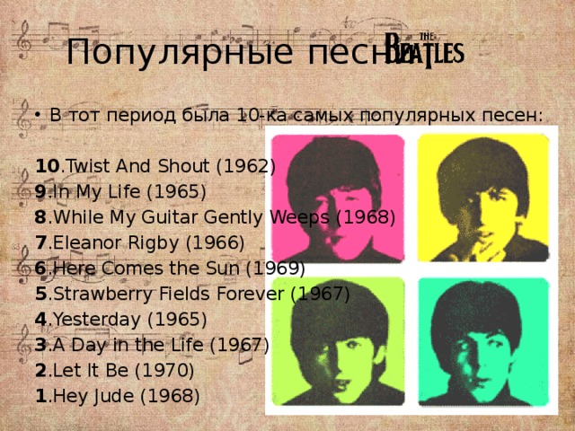 Популярные песни В тот период была 10-ка самых популярных песен: 10 .Twist And Shout (1962) 9 .In My Life (1965) 8 .While My Guitar Gently Weeps (1968) 7 .Eleanor Rigby (1966) 6 .Here Comes the Sun (1969) 5 .Strawberry Fields Forever (1967) 4 .Yesterday (1965) 3 .A Day in the Life (1967) 2 .Let It Be (1970) 1 .Hey Jude (1968) 