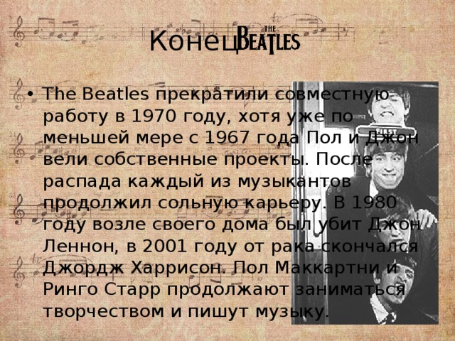 Конец The Beatles прекратили совместную работу в 1970 году, хотя уже по меньшей мере с 1967 года Пол и Джон вели собственные проекты. После распада каждый из музыкантов продолжил сольную карьеру. В 1980 году возле своего дома был убит Джон Леннон, в 2001 году от рака скончался Джордж Харрисон. Пол Маккартни и Ринго Старр продолжают заниматься творчеством и пишут музыку. 