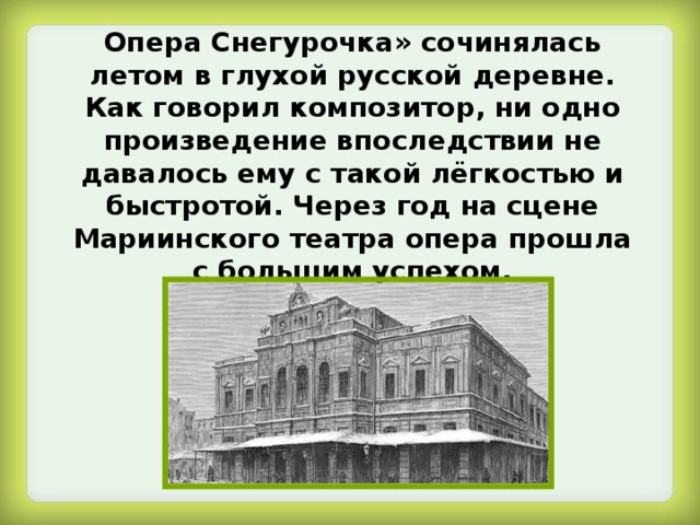 Опера Снегурочка» сочинялась летом в глухой русской деревне. Как говорил композитор, ни одно произведение впоследствии не давалось ему с такой лёгкостью и быстротой. Через год на сцене Мариинского театра опера прошла с большим успехом. 