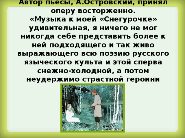 Автор пьесы, А.Островский, принял оперу восторженно.  «Музыка к моей «Снегурочке» удивительная, я ничего не мог никогда себе представить более к ней подходящего и так живо выражающего всю поэзию русского языческого культа и этой сперва снежно-холодной, а потом неудержимо страстной героини сказки». 