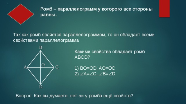 Ромб – параллелограмм у которого все стороны равны. Так как ромб является параллелограммом, то он обладает всеми свойствами параллелограмма B Какими свойства обладает ромб ABCD? 1) BO=OD, AO=OC 2)  А=  С,  В=  D O A C D Вопрос: Как вы думаете, нет ли у ромба ещё свойств? 2 