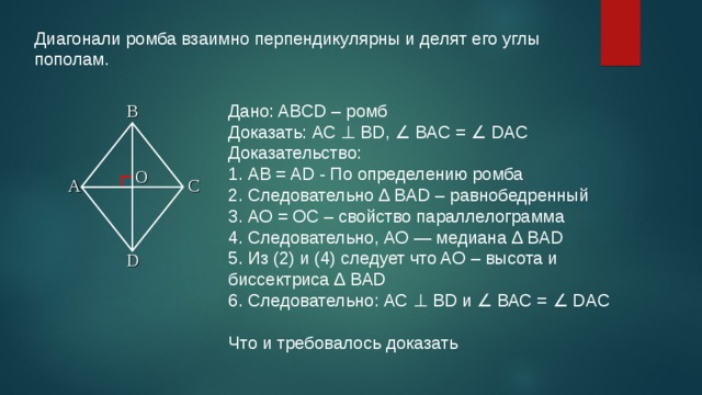 Диагонали ромба взаимно перпендикулярны и делят его углы пополам. Дано: ABCD – ромб Доказать: АС ⊥ BD, ∠ ВАС = ∠ DAC Доказательство: 1. АВ = AD - По определению ромба 2. Следовательно ∆ BAD – равнобедренный 3. АО = ОС – свойство параллелограмма 4. Следовательно, АО — медиана ∆ BAD 5. Из (2) и (4) следует что AO – высота и биссектриса ∆ BAD 6. Следовательно: АС ⊥ BD и ∠ ВАС = ∠ DAC Что и требовалось доказать B O A C D 2 