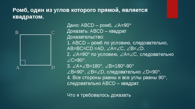 Ромб, один из углов которого прямой, является квадратом. Дано: ABCD – ромб,  А=90  Доказать: ABCD – квадрат Доказательство: 1. ABCD – ромб по условию, следовательно, AB=BC=CD =AD,  А=  С,  В=  D. 2.  А=90  по условию,  А=  С, следовательно  С=90  . 3.  А+  В=180  ,  В=180  -90   В=90  ,  В=  D, следовательно  D=90  . 4. Все стороны равны и все углы равны 90  , следовательно ABCD – квадрат. Что и требовалось доказать B C A D 7 