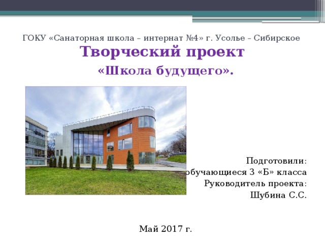 ГОКУ «Санаторная школа – интернат №4» г. Усолье – Сибирское  Творческий проект   «Школа будущего». Подготовили: обучающиеся 3 «Б» класса Руководитель проекта: Шубина С.С. Май 2017 г. 