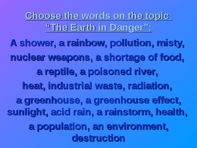 Choose the words on the topic  “The Earth in Danger”: A shower, a rainbow, pollution, misty, nuclear weapons, a shortage of food, a reptile, a poisoned river, heat, industrial waste, radiation, a greenhouse, a greenhouse effect, sunlight, acid rain, a rainstorm, health, a population, an environment, destruction 