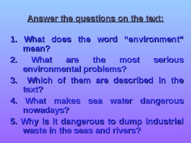 Answer the questions on the text: 1. What does the word “environment” mean? 2.  What are the most serious environmental problems? 3.  Which of them are described in the text? 4.  What makes sea water dangerous nowadays? 5. Why is it dangerous to dump industrial waste in the seas and rivers?  