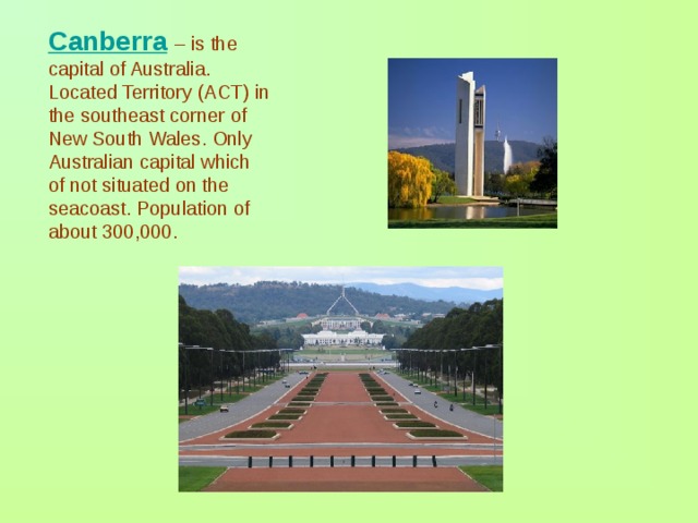 Canberra  – is the capital of Australia. Located Territory (ACT) in the southeast corner of New South Wales. Only Australian capital which of not situated on the seacoast. Population of about 300,000. 
