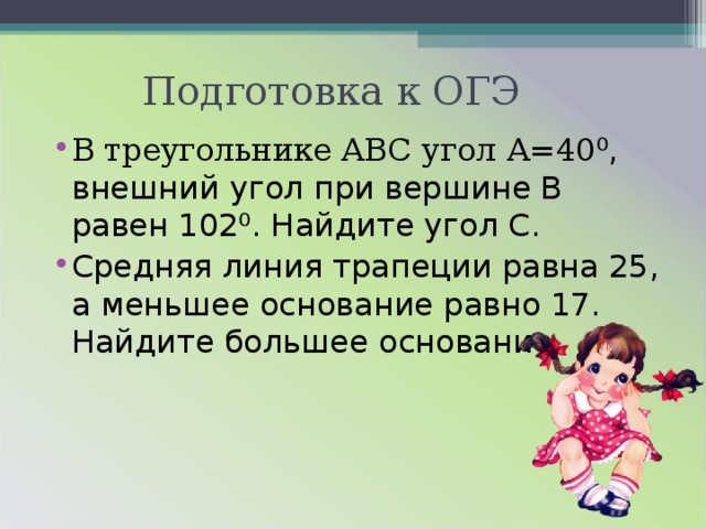 Подготовка к ОГЭ В треугольнике ABC угол А=40 ⁰, внешний угол при вершине В равен 102⁰. Найдите угол С. Средняя линия трапеции равна 25, а меньшее основание равно 17. Найдите большее основание. 