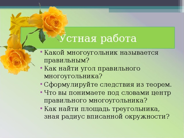 Устная работа Какой многоугольник называется правильным? Как найти угол правильного многоугольника? Сформулируйте следствия из теорем. Что вы понимаете под словами центр правильного многоугольника? Как найти площадь треугольника, зная радиус вписанной окружности? 