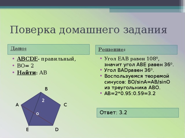 Поверка домашнего задания Дано:  Решение :  ABCDE - правильный, ВО= 2 Найти : А B  Угол ЕАВ равен 108 ⁰, значит угол АВЕ равен 36⁰. Угол BAD равен 36⁰. Воспользуемся теоремой синусов: ВО/ sinA=AB/sinO из треугольника АВО. АВ=2*0.95:0.59=3.2 В 2 С А Ответ: 3.2 о E D 