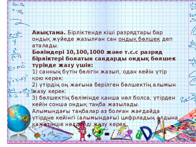 Анықтама. Бірліктенде кіші разрядтары бар ондық жүйеде жазылған сан ондық бөлшек деп аталады. Бөлімдері 10,100,1000 және т.с.с разряд бірліктері болатын сандарды ондық бөлшек түрінде жазу үшін: 1) санның бүтін бөлігін жазып, одан кейін үтір қою керек: 2) үтірдің оң жағына берілген бөлшектің алымын жазу керек: 3) бөлшектің бөлімінде қанша нөл болса, үтірден кейін сонша ондық таңба жазылады. Алымындағы таңбалар аз болған жағдайда үтірдне кейінгі (алымындағы) цифрладың алдына қажетінше нөлдерді жазу керек. 